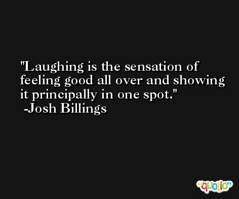Laughing is the sensation of feeling good all over and showing it principally in one spot. -Josh Billings