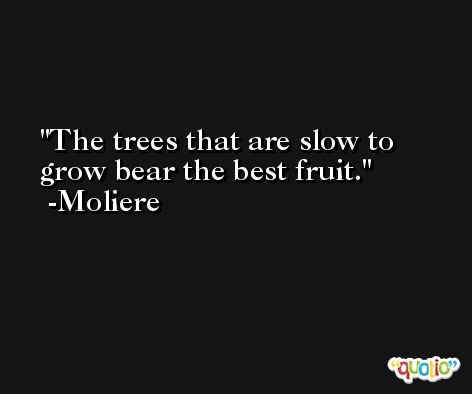 The trees that are slow to grow bear the best fruit. -Moliere
