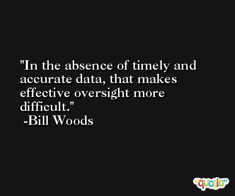 In the absence of timely and accurate data, that makes effective oversight more difficult. -Bill Woods