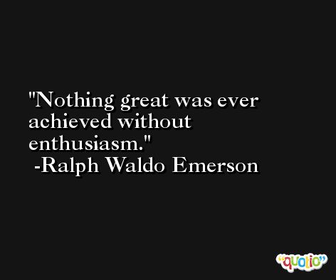 Nothing great was ever achieved without enthusiasm. -Ralph Waldo Emerson