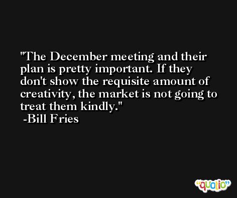 The December meeting and their plan is pretty important. If they don't show the requisite amount of creativity, the market is not going to treat them kindly. -Bill Fries