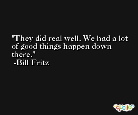 They did real well. We had a lot of good things happen down there. -Bill Fritz