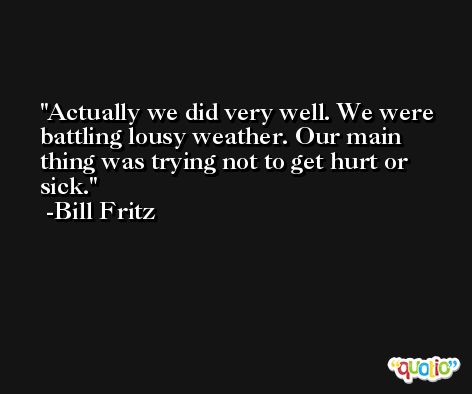 Actually we did very well. We were battling lousy weather. Our main thing was trying not to get hurt or sick. -Bill Fritz