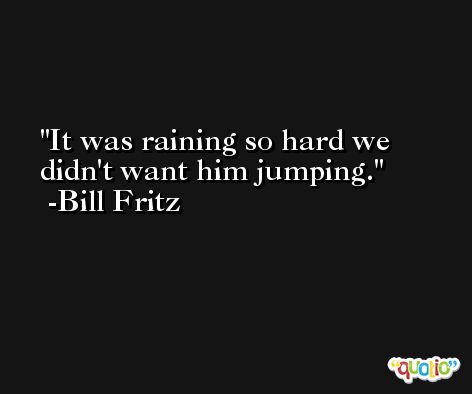 It was raining so hard we didn't want him jumping. -Bill Fritz