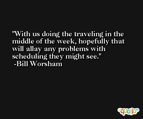 With us doing the traveling in the middle of the week, hopefully that will allay any problems with scheduling they might see. -Bill Worsham