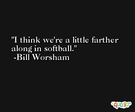 I think we're a little farther along in softball. -Bill Worsham