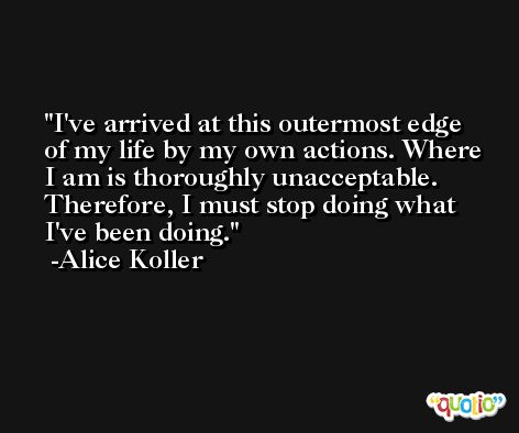 I've arrived at this outermost edge of my life by my own actions. Where I am is thoroughly unacceptable. Therefore, I must stop doing what I've been doing. -Alice Koller