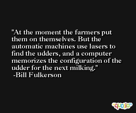 At the moment the farmers put them on themselves. But the automatic machines use lasers to find the udders, and a computer memorizes the configuration of the udder for the next milking. -Bill Fulkerson