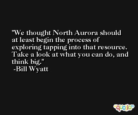 We thought North Aurora should at least begin the process of exploring tapping into that resource. Take a look at what you can do, and think big. -Bill Wyatt