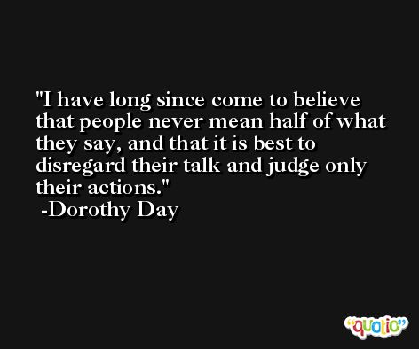 I have long since come to believe that people never mean half of what they say, and that it is best to disregard their talk and judge only their actions. -Dorothy Day