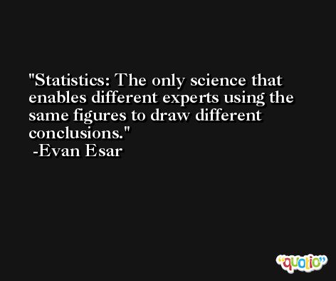 Statistics: The only science that enables different experts using the same figures to draw different conclusions. -Evan Esar
