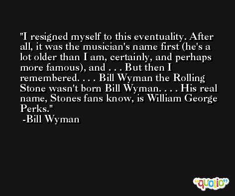 I resigned myself to this eventuality. After all, it was the musician's name first (he's a lot older than I am, certainly, and perhaps more famous), and . . . But then I remembered. . . . Bill Wyman the Rolling Stone wasn't born Bill Wyman. . . . His real name, Stones fans know, is William George Perks. -Bill Wyman