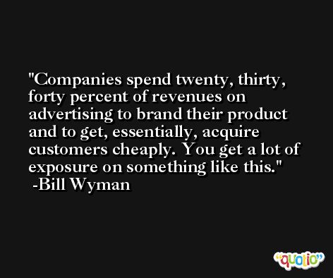 Companies spend twenty, thirty, forty percent of revenues on advertising to brand their product and to get, essentially, acquire customers cheaply. You get a lot of exposure on something like this. -Bill Wyman