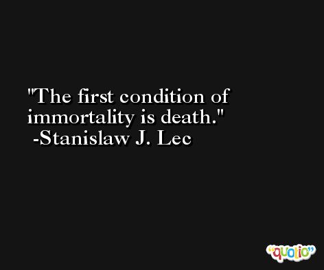 The first condition of immortality is death. -Stanislaw J. Lec