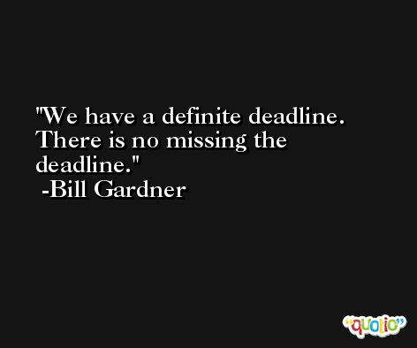 We have a definite deadline. There is no missing the deadline. -Bill Gardner