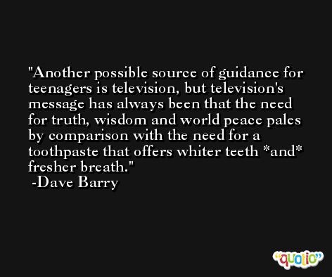 Another possible source of guidance for teenagers is television, but television's message has always been that the need for truth, wisdom and world peace pales by comparison with the need for a toothpaste that offers whiter teeth *and* fresher breath. -Dave Barry