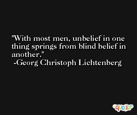 With most men, unbelief in one thing springs from blind belief in another. -Georg Christoph Lichtenberg