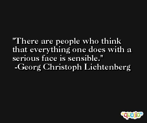 There are people who think that everything one does with a serious face is sensible. -Georg Christoph Lichtenberg