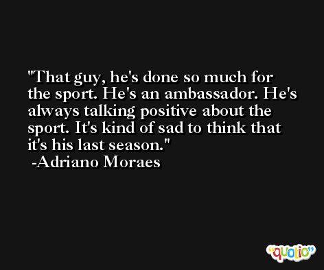 That guy, he's done so much for the sport. He's an ambassador. He's always talking positive about the sport. It's kind of sad to think that it's his last season. -Adriano Moraes