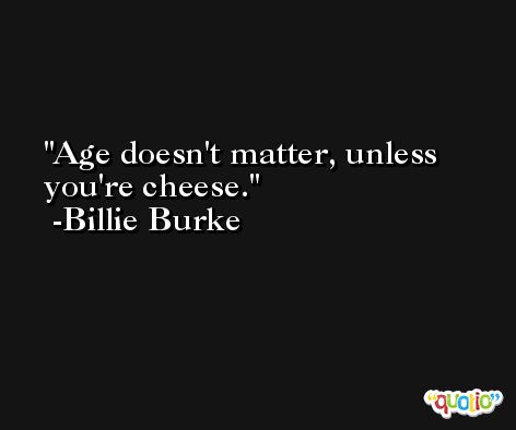 Age doesn't matter, unless you're cheese. -Billie Burke