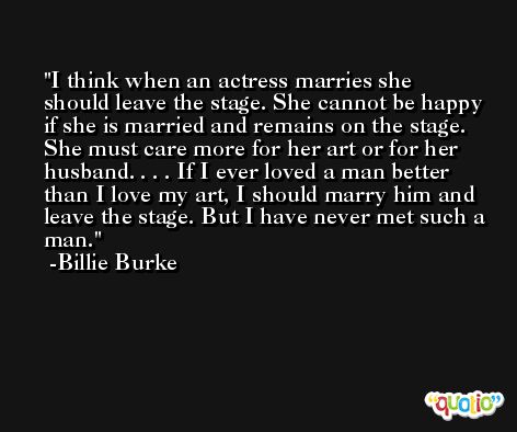 I think when an actress marries she should leave the stage. She cannot be happy if she is married and remains on the stage. She must care more for her art or for her husband. . . . If I ever loved a man better than I love my art, I should marry him and leave the stage. But I have never met such a man. -Billie Burke