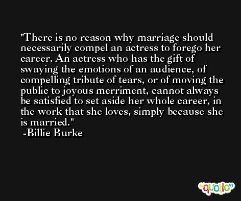 There is no reason why marriage should necessarily compel an actress to forego her career. An actress who has the gift of swaying the emotions of an audience, of compelling tribute of tears, or of moving the public to joyous merriment, cannot always be satisfied to set aside her whole career, in the work that she loves, simply because she is married. -Billie Burke