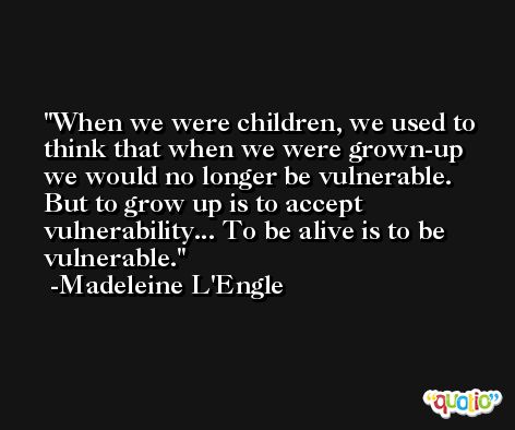 When we were children, we used to think that when we were grown-up we would no longer be vulnerable. But to grow up is to accept vulnerability... To be alive is to be vulnerable. -Madeleine L'Engle