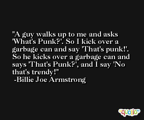 A guy walks up to me and asks 'What's Punk?'. So I kick over a garbage can and say 'That's punk!'. So he kicks over a garbage can and says 'That's Punk?', and I say 'No that's trendy! -Billie Joe Armstrong