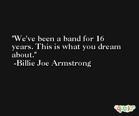 We've been a band for 16 years. This is what you dream about. -Billie Joe Armstrong