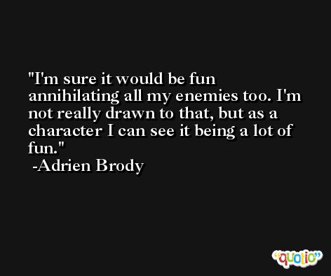 I'm sure it would be fun annihilating all my enemies too. I'm not really drawn to that, but as a character I can see it being a lot of fun. -Adrien Brody