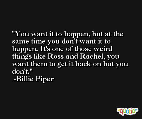 You want it to happen, but at the same time you don't want it to happen. It's one of those weird things like Ross and Rachel, you want them to get it back on but you don't. -Billie Piper