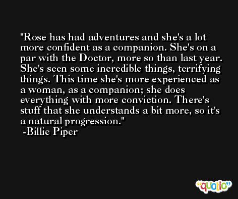 Rose has had adventures and she's a lot more confident as a companion. She's on a par with the Doctor, more so than last year. She's seen some incredible things, terrifying things. This time she's more experienced as a woman, as a companion; she does everything with more conviction. There's stuff that she understands a bit more, so it's a natural progression. -Billie Piper
