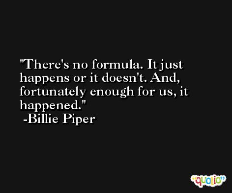There's no formula. It just happens or it doesn't. And, fortunately enough for us, it happened. -Billie Piper