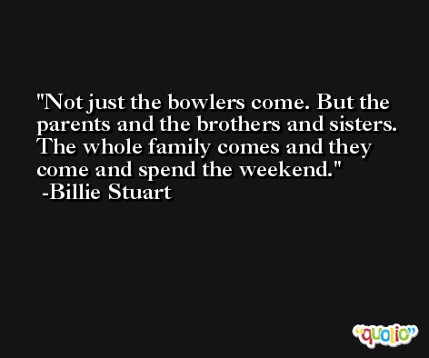 Not just the bowlers come. But the parents and the brothers and sisters. The whole family comes and they come and spend the weekend. -Billie Stuart