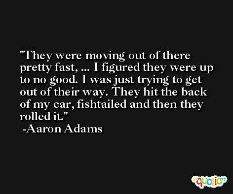 They were moving out of there pretty fast, ... I figured they were up to no good. I was just trying to get out of their way. They hit the back of my car, fishtailed and then they rolled it. -Aaron Adams