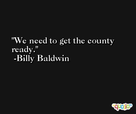 We need to get the county ready. -Billy Baldwin