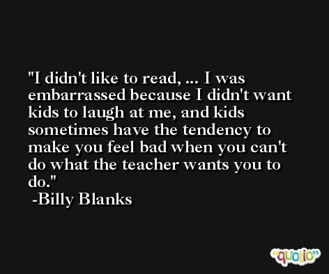 I didn't like to read, ... I was embarrassed because I didn't want kids to laugh at me, and kids sometimes have the tendency to make you feel bad when you can't do what the teacher wants you to do. -Billy Blanks