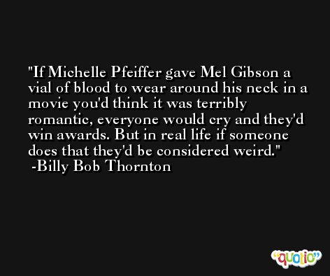 If Michelle Pfeiffer gave Mel Gibson a vial of blood to wear around his neck in a movie you'd think it was terribly romantic, everyone would cry and they'd win awards. But in real life if someone does that they'd be considered weird. -Billy Bob Thornton
