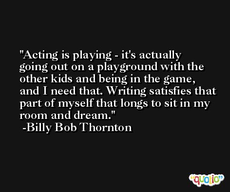 Acting is playing - it's actually going out on a playground with the other kids and being in the game, and I need that. Writing satisfies that part of myself that longs to sit in my room and dream. -Billy Bob Thornton