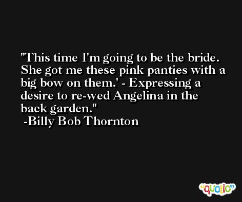 This time I'm going to be the bride. She got me these pink panties with a big bow on them.' - Expressing a desire to re-wed Angelina in the back garden. -Billy Bob Thornton