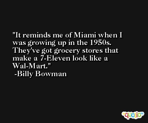 It reminds me of Miami when I was growing up in the 1950s. They've got grocery stores that make a 7-Eleven look like a Wal-Mart. -Billy Bowman