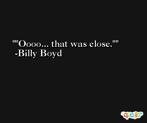 'Oooo... that was close.' -Billy Boyd