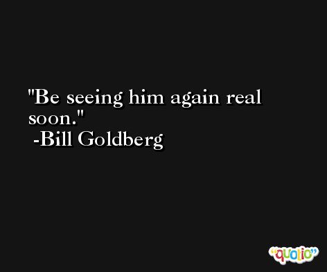 Be seeing him again real soon. -Bill Goldberg