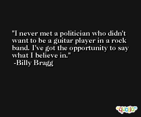 I never met a politician who didn't want to be a guitar player in a rock band. I've got the opportunity to say what I believe in. -Billy Bragg