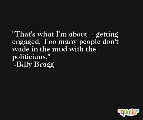 That's what I'm about -- getting engaged. Too many people don't wade in the mud with the politicians. -Billy Bragg