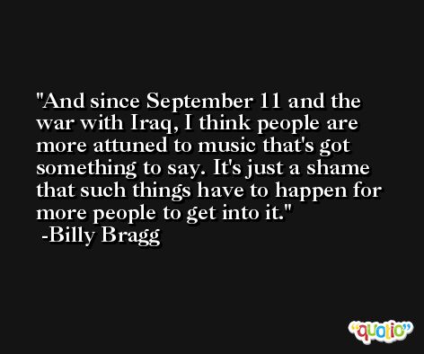 And since September 11 and the war with Iraq, I think people are more attuned to music that's got something to say. It's just a shame that such things have to happen for more people to get into it. -Billy Bragg