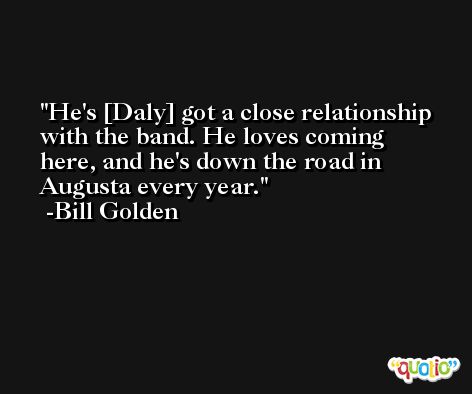 He's [Daly] got a close relationship with the band. He loves coming here, and he's down the road in Augusta every year. -Bill Golden