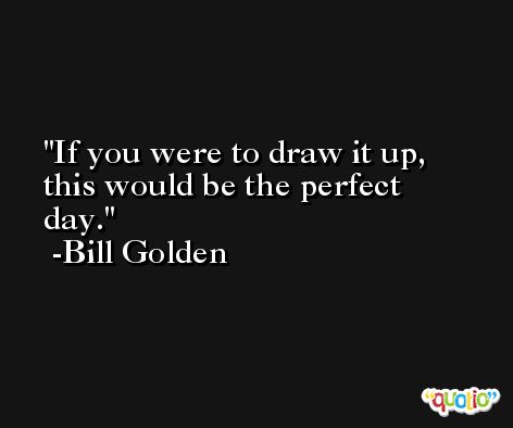 If you were to draw it up, this would be the perfect day. -Bill Golden