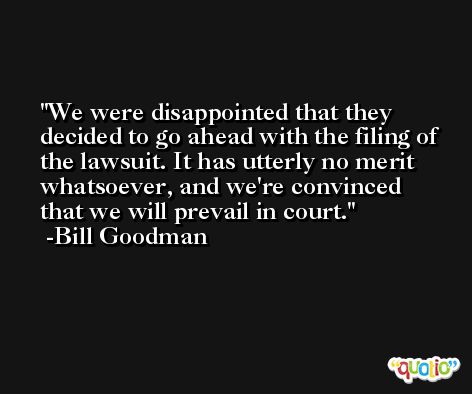 We were disappointed that they decided to go ahead with the filing of the lawsuit. It has utterly no merit whatsoever, and we're convinced that we will prevail in court. -Bill Goodman