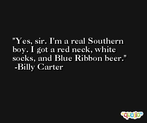 Yes, sir. I'm a real Southern boy. I got a red neck, white socks, and Blue Ribbon beer. -Billy Carter